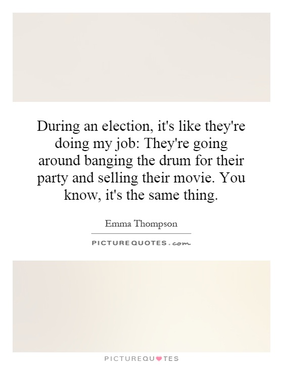 During an election, it's like they're doing my job: They're going around banging the drum for their party and selling their movie. You know, it's the same thing Picture Quote #1