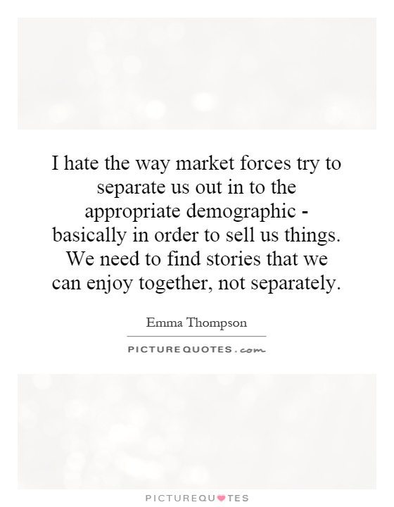 I hate the way market forces try to separate us out in to the appropriate demographic - basically in order to sell us things. We need to find stories that we can enjoy together, not separately Picture Quote #1