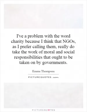 I've a problem with the word charity because I think that NGOs, as I prefer calling them, really do take the work of moral and social responsibilities that ought to be taken on by governments Picture Quote #1