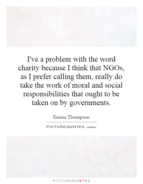 I've a problem with the word charity because I think that NGOs, as I prefer calling them, really do take the work of moral and social responsibilities that ought to be taken on by governments Picture Quote #1