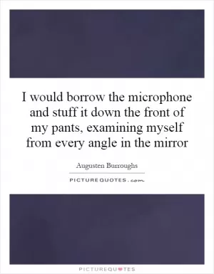 I would borrow the microphone and stuff it down the front of my pants, examining myself from every angle in the mirror Picture Quote #1
