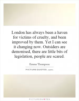 London has always been a haven for victims of cruelty, and been improved by them. Yet I can see it changing now. Outsiders are demonised, there are little bits of legislation, people are scared Picture Quote #1