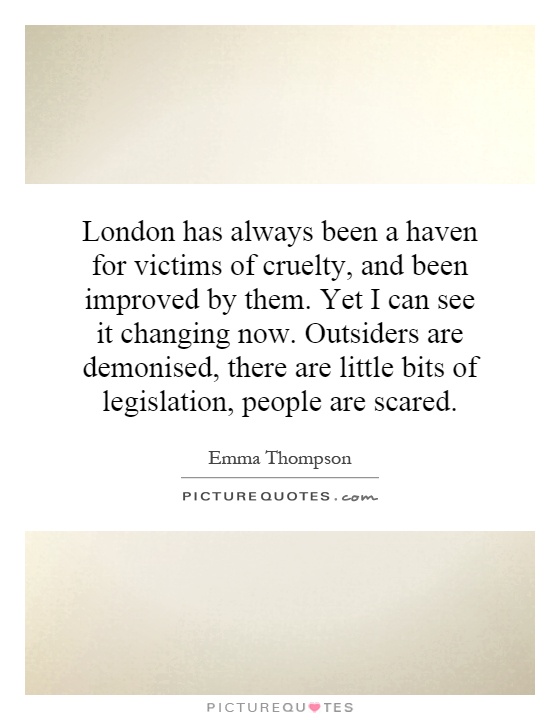 London has always been a haven for victims of cruelty, and been improved by them. Yet I can see it changing now. Outsiders are demonised, there are little bits of legislation, people are scared Picture Quote #1