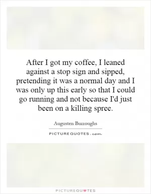 After I got my coffee, I leaned against a stop sign and sipped, pretending it was a normal day and I was only up this early so that I could go running and not because I'd just been on a killing spree Picture Quote #1