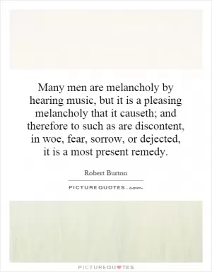 Many men are melancholy by hearing music, but it is a pleasing melancholy that it causeth; and therefore to such as are discontent, in woe, fear, sorrow, or dejected, it is a most present remedy Picture Quote #1