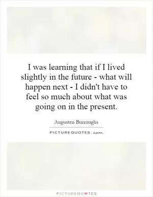I was learning that if I lived slightly in the future - what will happen next - I didn't have to feel so much about what was going on in the present Picture Quote #1