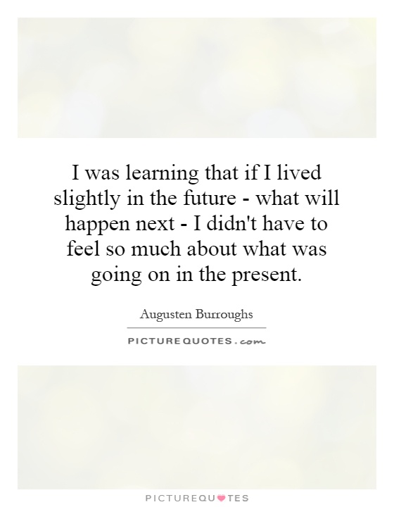 I was learning that if I lived slightly in the future - what will happen next - I didn't have to feel so much about what was going on in the present Picture Quote #1