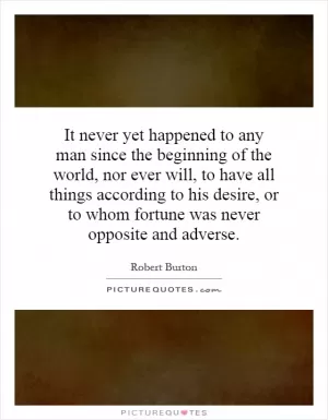 It never yet happened to any man since the beginning of the world, nor ever will, to have all things according to his desire, or to whom fortune was never opposite and adverse Picture Quote #1