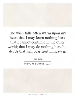 The wish falls often warm upon my heart that I may learn nothing here that I cannot continue in the other world; that I may do nothing here but deeds that will bear fruit in heaven Picture Quote #1
