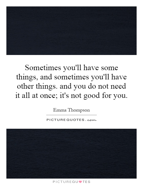 Sometimes you'll have some things, and sometimes you'll have other things. and you do not need it all at once; it's not good for you Picture Quote #1