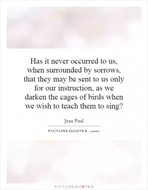 Has it never occurred to us, when surrounded by sorrows, that they may be sent to us only for our instruction, as we darken the cages of birds when we wish to teach them to sing? Picture Quote #1