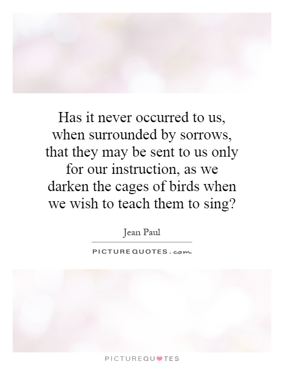 Has it never occurred to us, when surrounded by sorrows, that they may be sent to us only for our instruction, as we darken the cages of birds when we wish to teach them to sing? Picture Quote #1