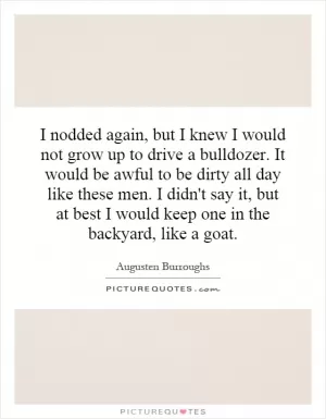 I nodded again, but I knew I would not grow up to drive a bulldozer. It would be awful to be dirty all day like these men. I didn't say it, but at best I would keep one in the backyard, like a goat Picture Quote #1