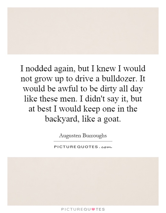 I nodded again, but I knew I would not grow up to drive a bulldozer. It would be awful to be dirty all day like these men. I didn't say it, but at best I would keep one in the backyard, like a goat Picture Quote #1