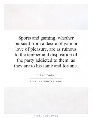 Sports and gaming, whether pursued from a desire of gain or love of pleasure, are as ruinous to the temper and disposition of the party addicted to them, as they are to his fame and fortune Picture Quote #1