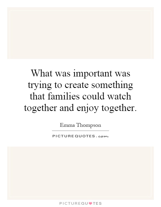 What was important was trying to create something that families could watch together and enjoy together Picture Quote #1