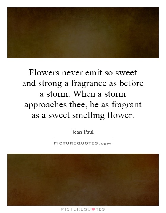 Flowers never emit so sweet and strong a fragrance as before a storm. When a storm approaches thee, be as fragrant as a sweet smelling flower Picture Quote #1
