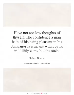 Have not too low thoughts of thyself. The confidence a man hath of his being pleasant in his demeanor is a means whereby he infallibly cometh to be such Picture Quote #1