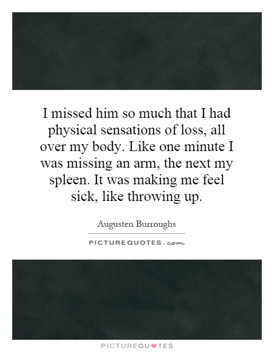 I missed him so much that I had physical sensations of loss, all over my body. Like one minute I was missing an arm, the next my spleen. It was making me feel sick, like throwing up Picture Quote #1