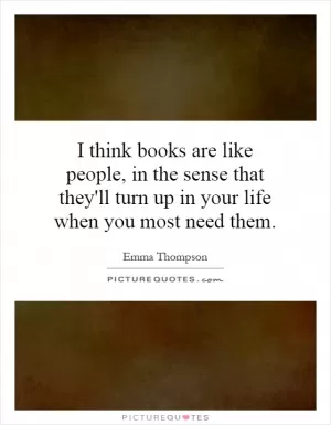 I think books are like people, in the sense that they'll turn up in your life when you most need them Picture Quote #1