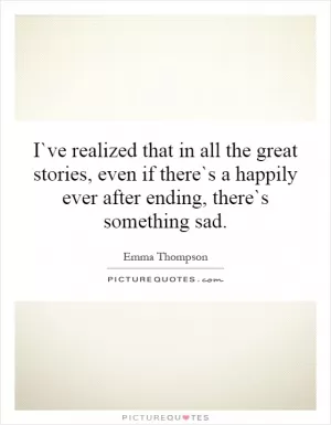 I`ve realized that in all the great stories, even if there`s a happily ever after ending, there`s something sad Picture Quote #1