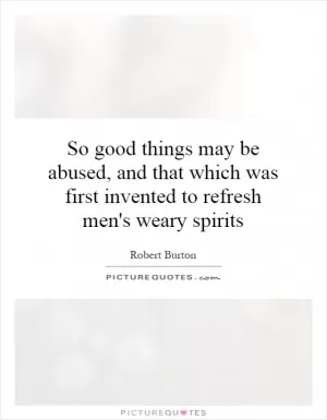 So good things may be abused, and that which was first invented to refresh men's weary spirits Picture Quote #1