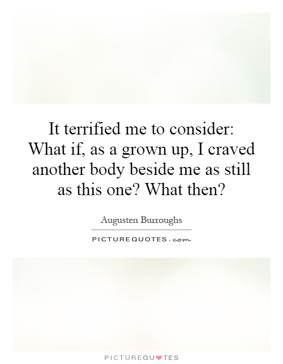 It terrified me to consider: What if, as a grown up, I craved another body beside me as still as this one? What then? Picture Quote #1
