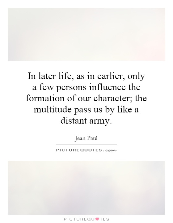 In later life, as in earlier, only a few persons influence the formation of our character; the multitude pass us by like a distant army Picture Quote #1