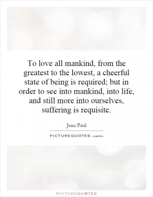 To love all mankind, from the greatest to the lowest, a cheerful state of being is required; but in order to see into mankind, into life, and still more into ourselves, suffering is requisite Picture Quote #1