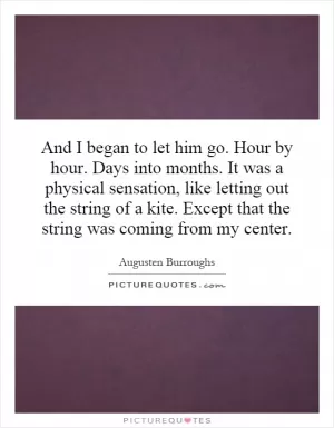 And I began to let him go. Hour by hour. Days into months. It was a physical sensation, like letting out the string of a kite. Except that the string was coming from my center Picture Quote #1