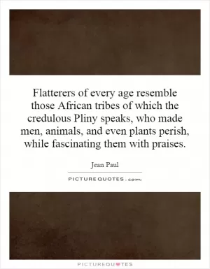 Flatterers of every age resemble those African tribes of which the credulous Pliny speaks, who made men, animals, and even plants perish, while fascinating them with praises Picture Quote #1