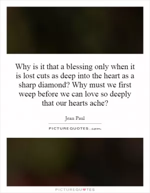 Why is it that a blessing only when it is lost cuts as deep into the heart as a sharp diamond? Why must we first weep before we can love so deeply that our hearts ache? Picture Quote #1