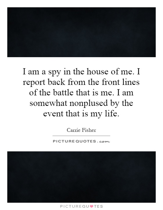 I am a spy in the house of me. I report back from the front lines of the battle that is me. I am somewhat nonplused by the event that is my life Picture Quote #1