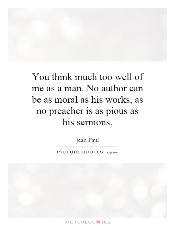 You think much too well of me as a man. No author can be as moral as his works, as no preacher is as pious as his sermons Picture Quote #1