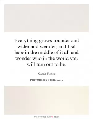 Everything grows rounder and wider and weirder, and I sit here in the middle of it all and wonder who in the world you will turn out to be Picture Quote #1