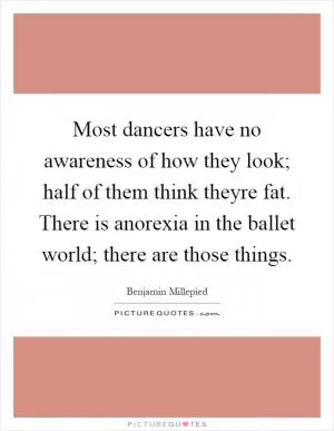 Most dancers have no awareness of how they look; half of them think theyre fat. There is anorexia in the ballet world; there are those things Picture Quote #1