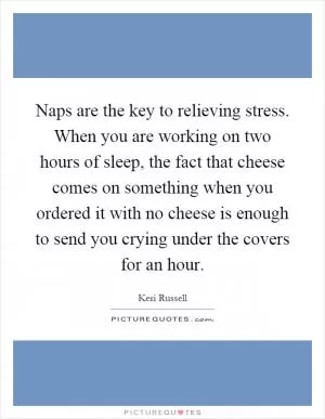 Naps are the key to relieving stress. When you are working on two hours of sleep, the fact that cheese comes on something when you ordered it with no cheese is enough to send you crying under the covers for an hour Picture Quote #1