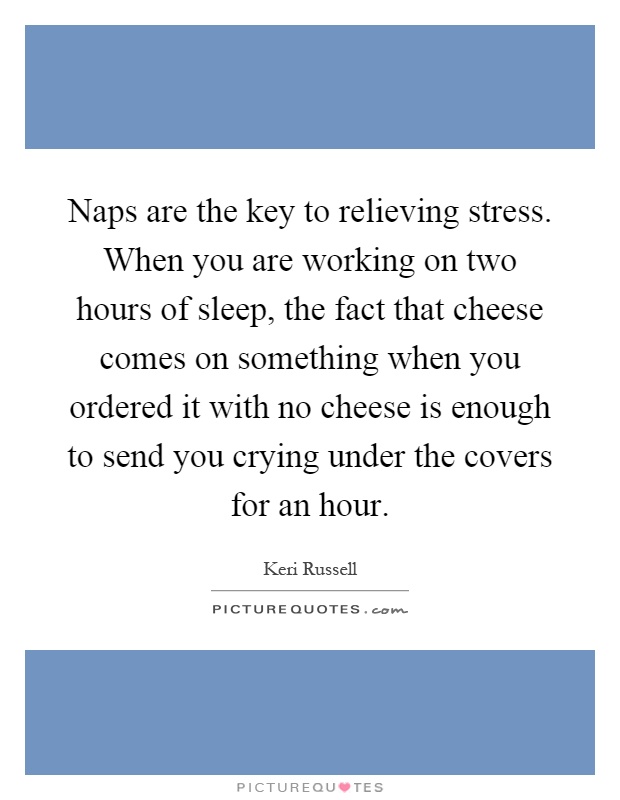 Naps are the key to relieving stress. When you are working on two hours of sleep, the fact that cheese comes on something when you ordered it with no cheese is enough to send you crying under the covers for an hour Picture Quote #1