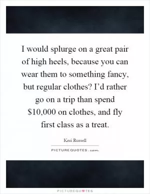 I would splurge on a great pair of high heels, because you can wear them to something fancy, but regular clothes? I’d rather go on a trip than spend $10,000 on clothes, and fly first class as a treat Picture Quote #1