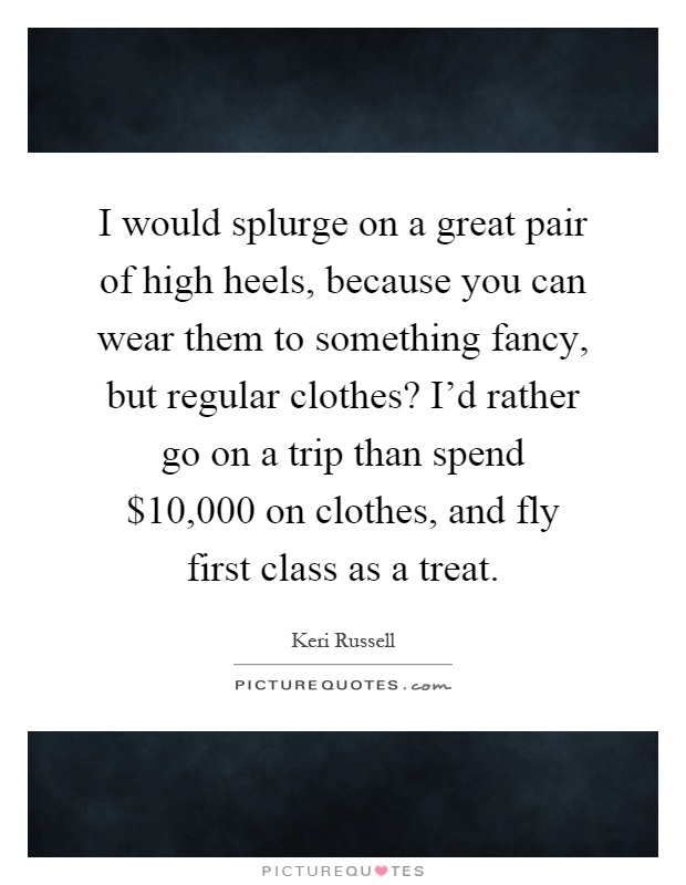I would splurge on a great pair of high heels, because you can wear them to something fancy, but regular clothes? I'd rather go on a trip than spend $10,000 on clothes, and fly first class as a treat Picture Quote #1