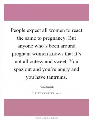 People expect all women to react the same to pregnancy. But anyone who’s been around pregnant women knows that it’s not all cutesy and sweet. You spaz out and you’re angry and you have tantrums Picture Quote #1