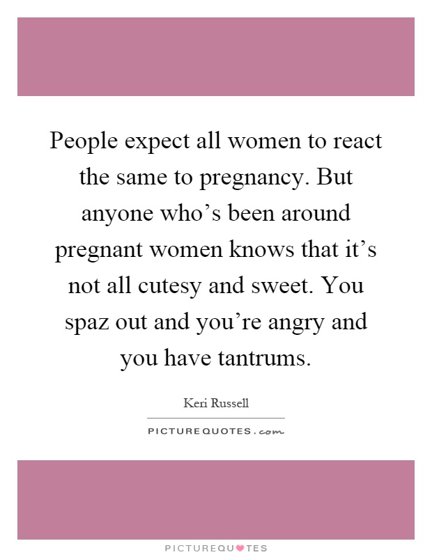 People expect all women to react the same to pregnancy. But anyone who's been around pregnant women knows that it's not all cutesy and sweet. You spaz out and you're angry and you have tantrums Picture Quote #1