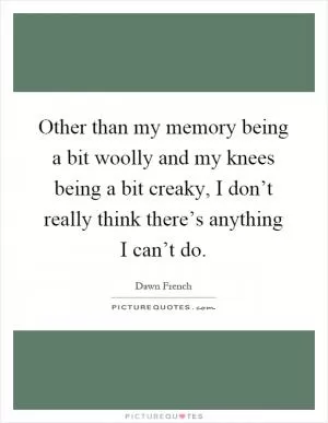 Other than my memory being a bit woolly and my knees being a bit creaky, I don’t really think there’s anything I can’t do Picture Quote #1