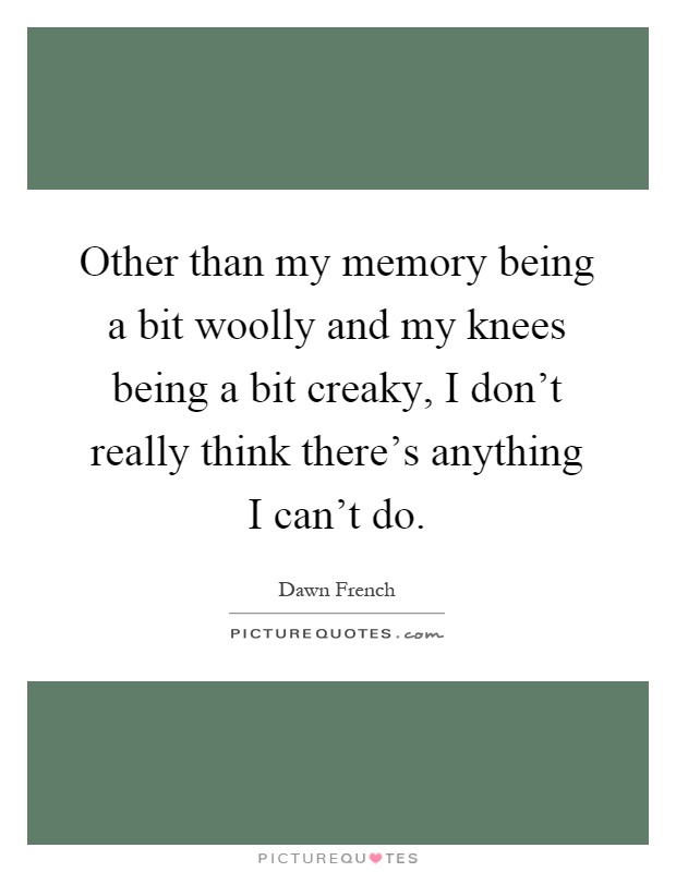 Other than my memory being a bit woolly and my knees being a bit creaky, I don't really think there's anything I can't do Picture Quote #1