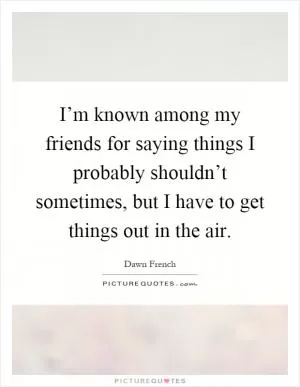 I’m known among my friends for saying things I probably shouldn’t sometimes, but I have to get things out in the air Picture Quote #1