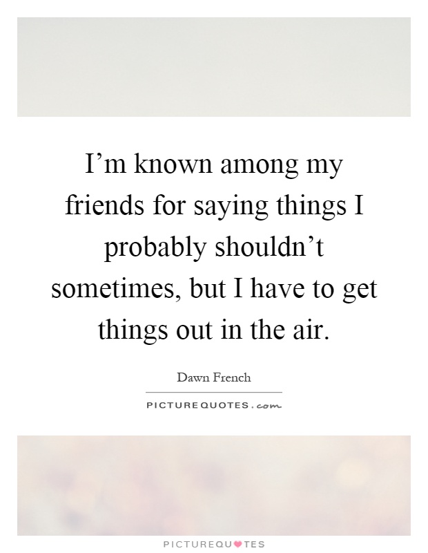 I'm known among my friends for saying things I probably shouldn't sometimes, but I have to get things out in the air Picture Quote #1