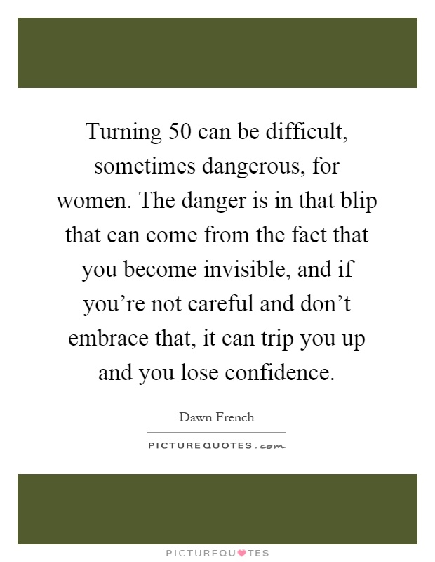 Turning 50 can be difficult, sometimes dangerous, for women. The danger is in that blip that can come from the fact that you become invisible, and if you're not careful and don't embrace that, it can trip you up and you lose confidence Picture Quote #1