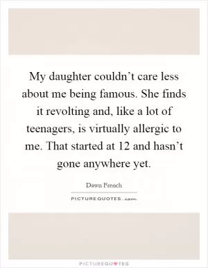 My daughter couldn’t care less about me being famous. She finds it revolting and, like a lot of teenagers, is virtually allergic to me. That started at 12 and hasn’t gone anywhere yet Picture Quote #1