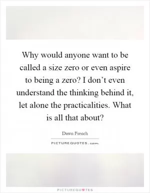 Why would anyone want to be called a size zero or even aspire to being a zero? I don’t even understand the thinking behind it, let alone the practicalities. What is all that about? Picture Quote #1