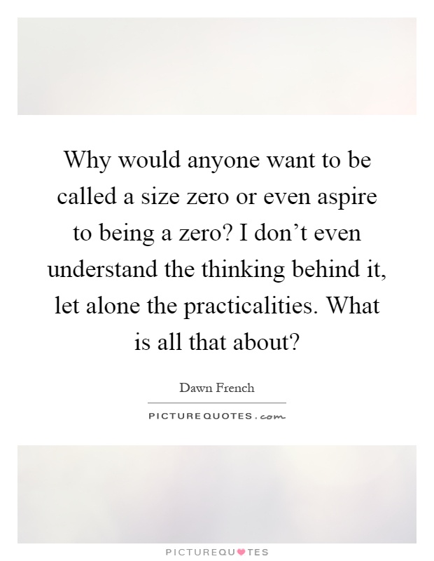 Why would anyone want to be called a size zero or even aspire to being a zero? I don't even understand the thinking behind it, let alone the practicalities. What is all that about? Picture Quote #1